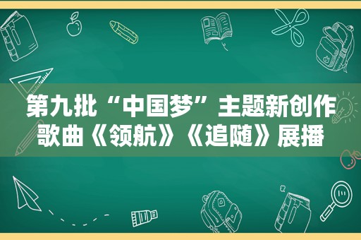 第九批“中国梦”主题新创作歌曲《领航》《追随》展播