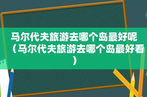 马尔代夫旅游去哪个岛最好呢（马尔代夫旅游去哪个岛最好看）