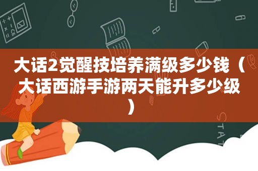 大话2觉醒技培养满级多少钱（大话西游手游两天能升多少级）