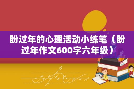 盼过年的心理活动小练笔（盼过年作文600字六年级）