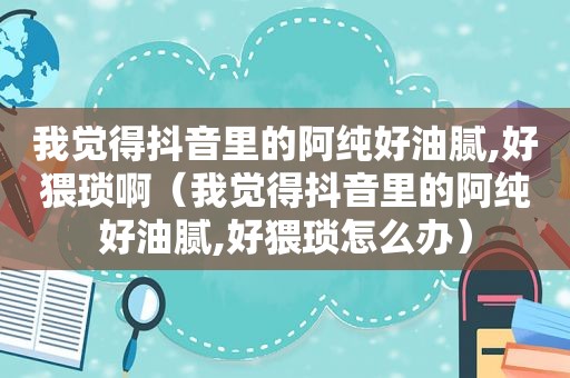 我觉得抖音里的阿纯好油腻,好猥琐啊（我觉得抖音里的阿纯好油腻,好猥琐怎么办）