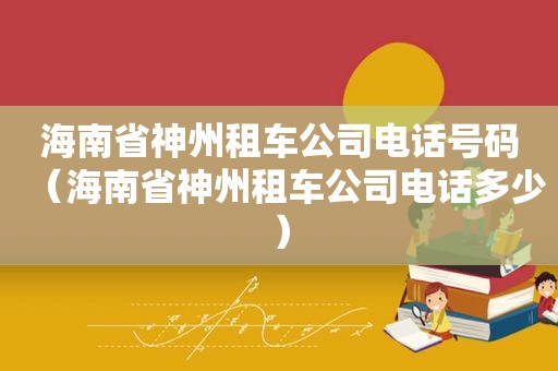 海南省神州租车公司电话号码（海南省神州租车公司电话多少）