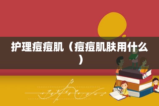 护理痘痘肌（痘痘肌肤用什么）