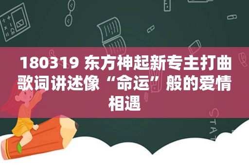 180319 东方神起新专主打曲歌词讲述像“命运”般的爱情相遇