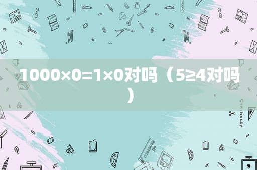 1000×0=1×0对吗（5≥4对吗）