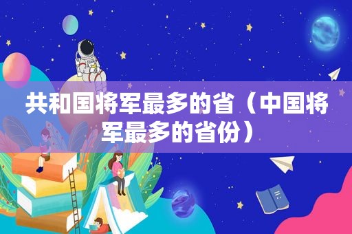 共和国将军最多的省（中国将军最多的省份）