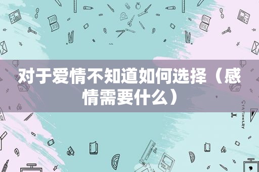 对于爱情不知道如何选择（感情需要什么）