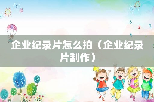 企业纪录片怎么拍（企业纪录片制作）