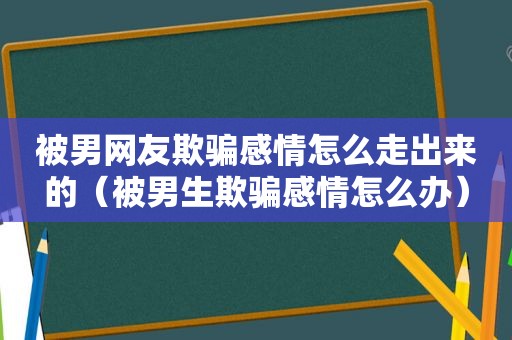 被男网友欺骗感情怎么走出来的（被男生欺骗感情怎么办）