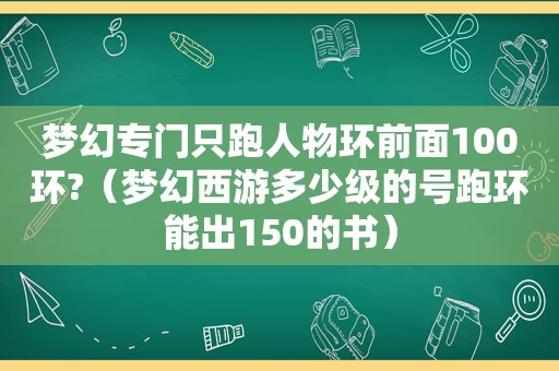 梦幻专门只跑人物环前面100环?（梦幻西游多少级的号跑环能出150的书）