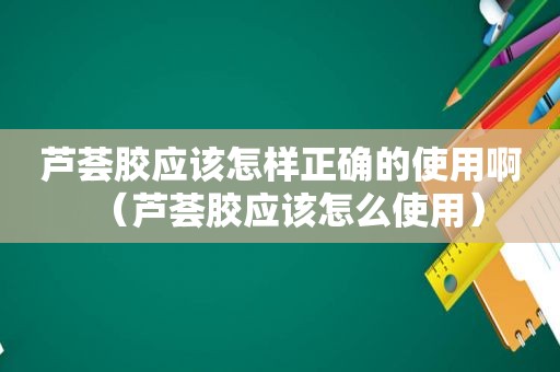 芦荟胶应该怎样正确的使用啊（芦荟胶应该怎么使用）