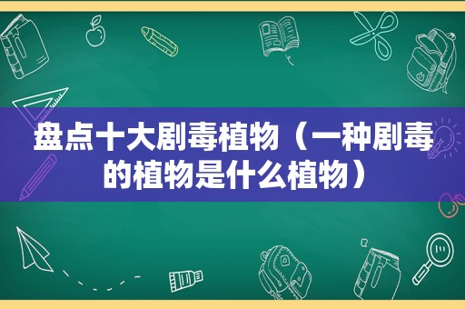 盘点十大剧毒植物（一种剧毒的植物是什么植物）