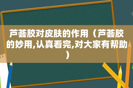 芦荟胶对皮肤的作用（芦荟胶的妙用,认真看完,对大家有帮助）