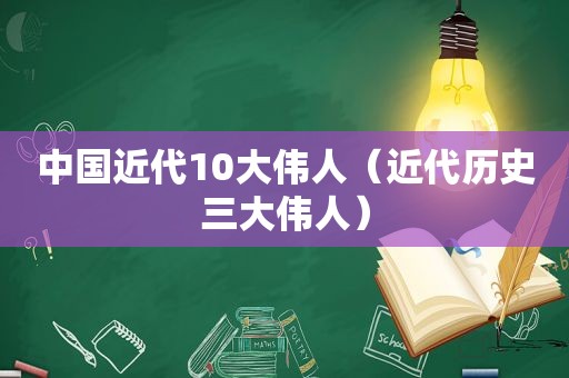 中国近代10大伟人（近代历史三大伟人）