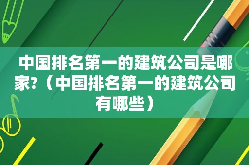 中国排名第一的建筑公司是哪家?（中国排名第一的建筑公司有哪些）