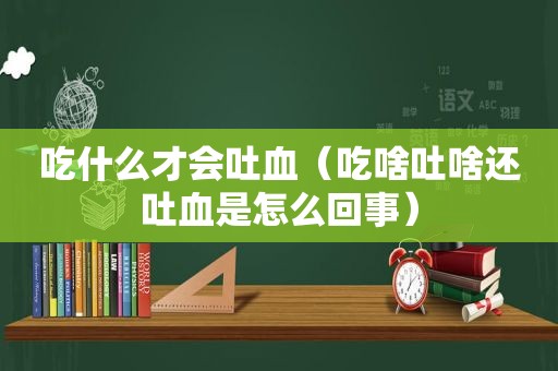 吃什么才会吐血（吃啥吐啥还吐血是怎么回事）