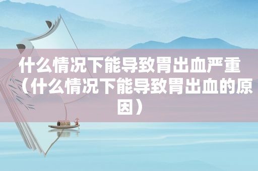 什么情况下能导致胃出血严重（什么情况下能导致胃出血的原因）