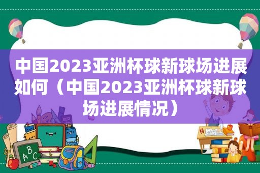 中国2023亚洲杯球新球场进展如何（中国2023亚洲杯球新球场进展情况）