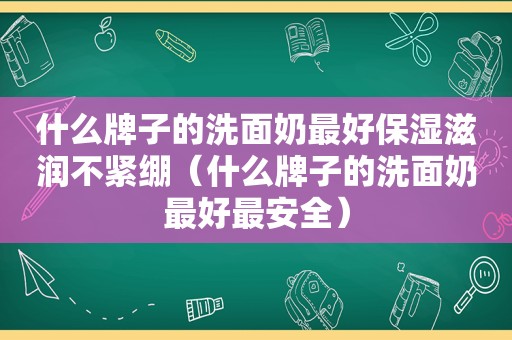 什么牌子的洗面奶最好保湿滋润不紧绷（什么牌子的洗面奶最好最安全）