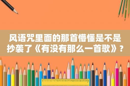 风语咒里面的那首懵懂是不是抄袭了《有没有那么一首歌》？