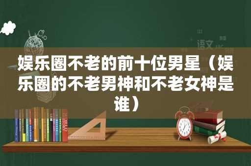 娱乐圈不老的前十位男星（娱乐圈的不老男神和不老女神是谁）