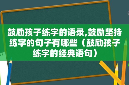 鼓励孩子练字的语录,鼓励坚持练字的句子有哪些（鼓励孩子练字的经典语句）