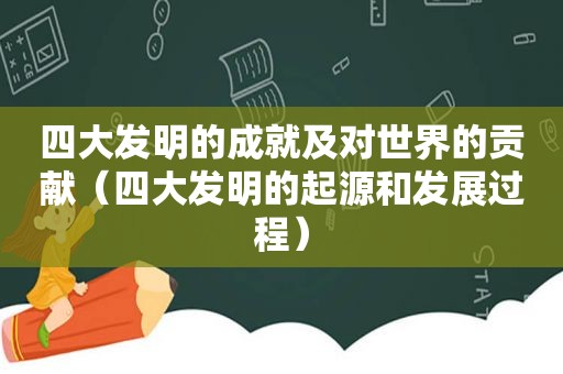 四大发明的成就及对世界的贡献（四大发明的起源和发展过程）