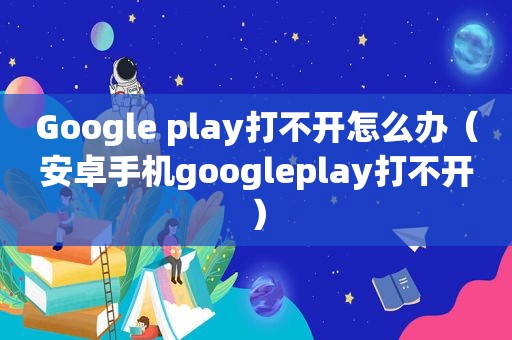 Google play打不开怎么办（安卓手机googleplay打不开）