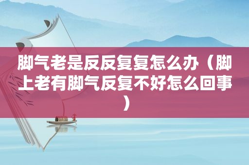 脚气老是反反复复怎么办（脚上老有脚气反复不好怎么回事）