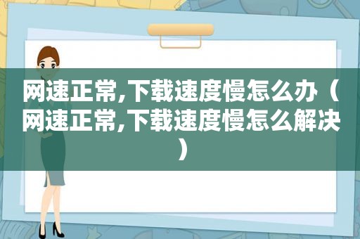 网速正常,下载速度慢怎么办（网速正常,下载速度慢怎么解决）