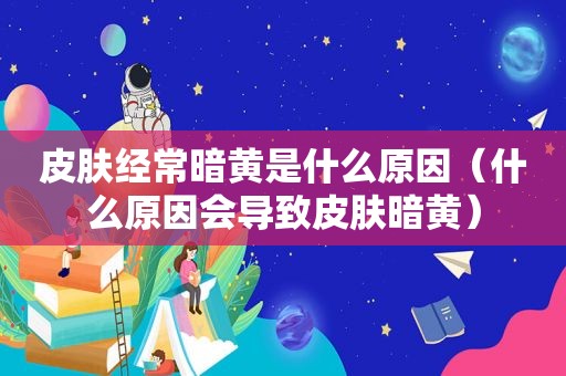 皮肤经常暗黄是什么原因（什么原因会导致皮肤暗黄）