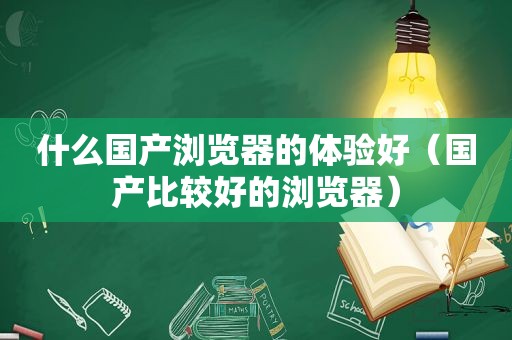 什么国产浏览器的体验好（国产比较好的浏览器）