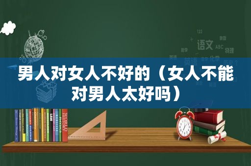 男人对女人不好的（女人不能对男人太好吗）