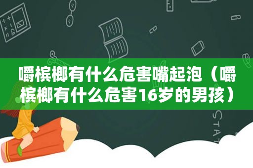 嚼槟榔有什么危害嘴起泡（嚼槟榔有什么危害16岁的男孩）