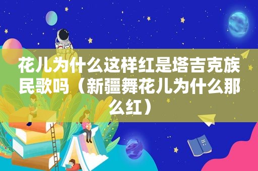 花儿为什么这样红是塔吉克族民歌吗（新疆舞花儿为什么那么红）