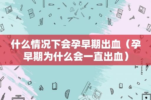 什么情况下会孕早期出血（孕早期为什么会一直出血）