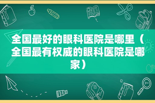 全国最好的眼科医院是哪里（全国最有权威的眼科医院是哪家）