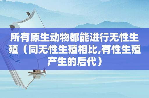 所有原生动物都能进行无性生殖（同无性生殖相比,有性生殖产生的后代）