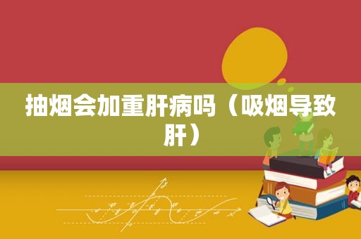 抽烟会加重肝病吗（吸烟导致肝）