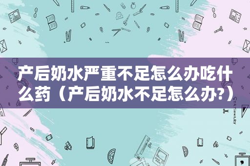 产后奶水严重不足怎么办吃什么药（产后奶水不足怎么办?）