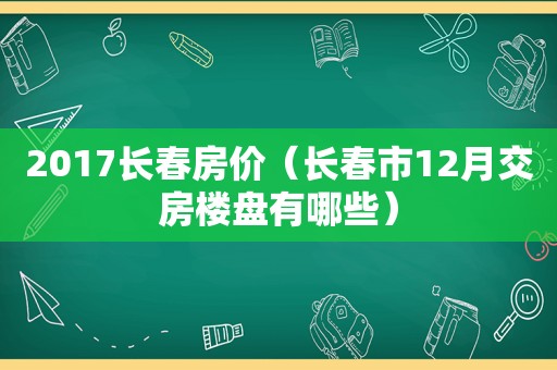 2017长春房价（长春市12月交房楼盘有哪些）