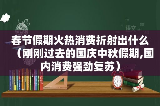 春节假期火热消费折射出什么（刚刚过去的国庆中秋假期,国内消费强劲复苏）