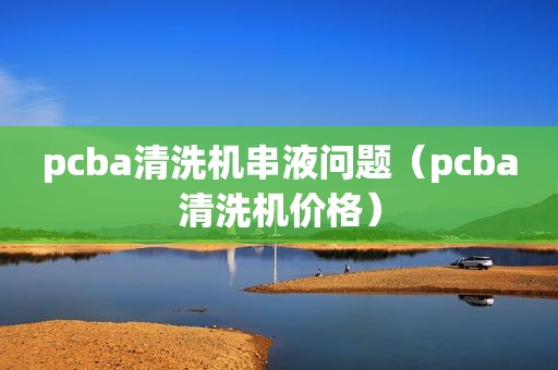 pcba清洗机串液问题（pcba清洗机价格）