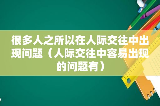 很多人之所以在人际交往中出现问题（人际交往中容易出现的问题有）