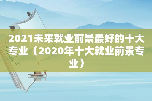 2021未来就业前景最好的十大专业（2020年十大就业前景专业）