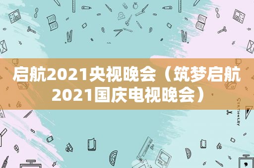 启航2021央视晚会（筑梦启航2021国庆电视晚会）