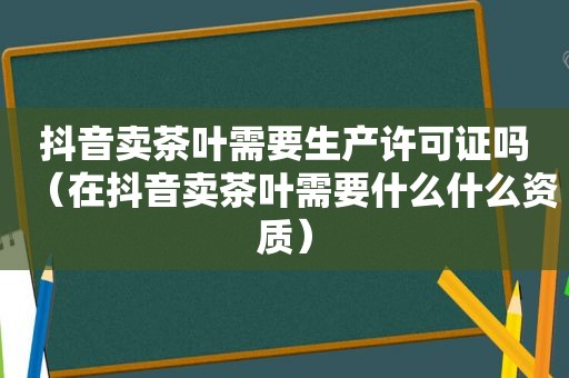 抖音卖茶叶需要生产许可证吗（在抖音卖茶叶需要什么什么资质）