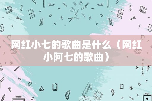 网红小七的歌曲是什么（网红小阿七的歌曲）