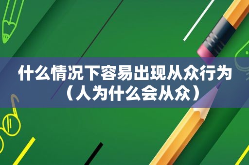 什么情况下容易出现从众行为（人为什么会从众）