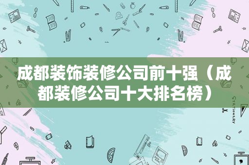 成都装饰装修公司前十强（成都装修公司十大排名榜）